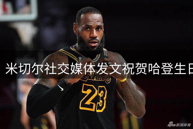 米切尔社交媒体发文祝贺哈登生日 两位争冠搭档展现深厚情谊